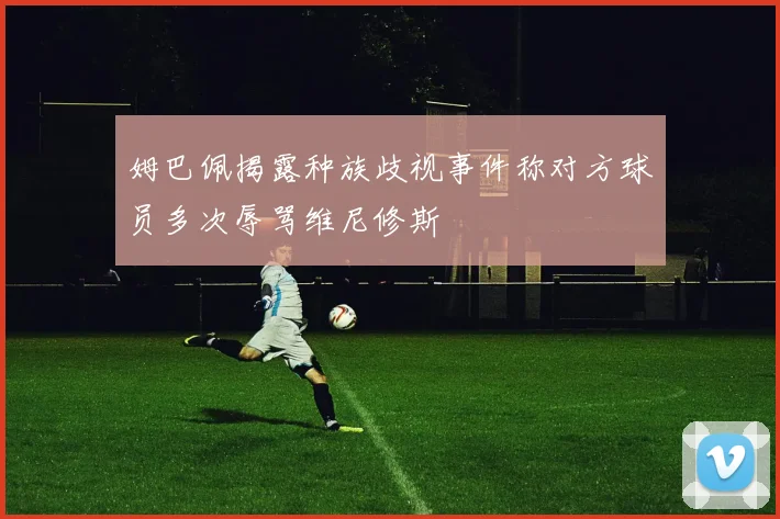 姆巴佩揭露种族歧视事件称对方球员多次辱骂维尼修斯
