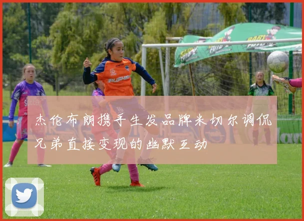 杰伦布朗携手生发品牌米切尔调侃兄弟直接变现的幽默互动