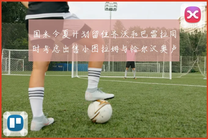 国米今夏计划留住齐沃和巴雷拉同时考虑出售小图拉姆与恰尔汉奥卢