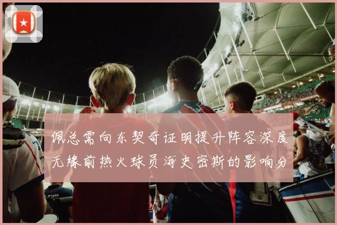 佩总需向东契奇证明提升阵容深度无缘前热火球员海史密斯的影响分析