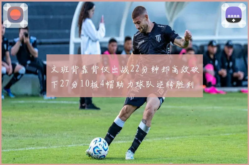 文班背靠背仅出战22分钟却高效砍下27分10板4帽助力球队逆转胜利