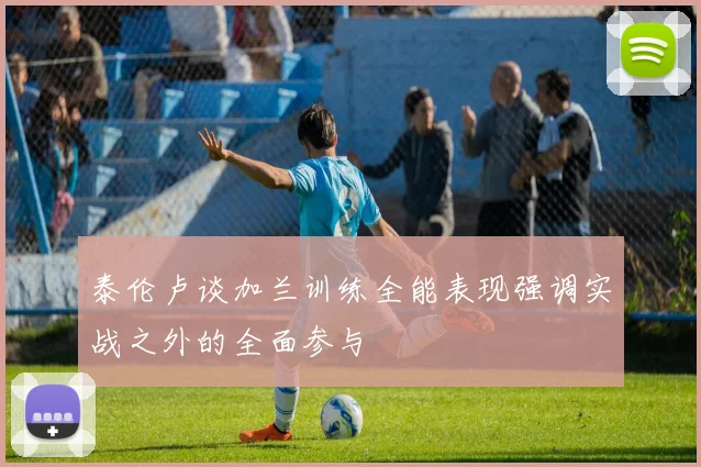 泰伦卢谈加兰训练全能表现强调实战之外的全面参与