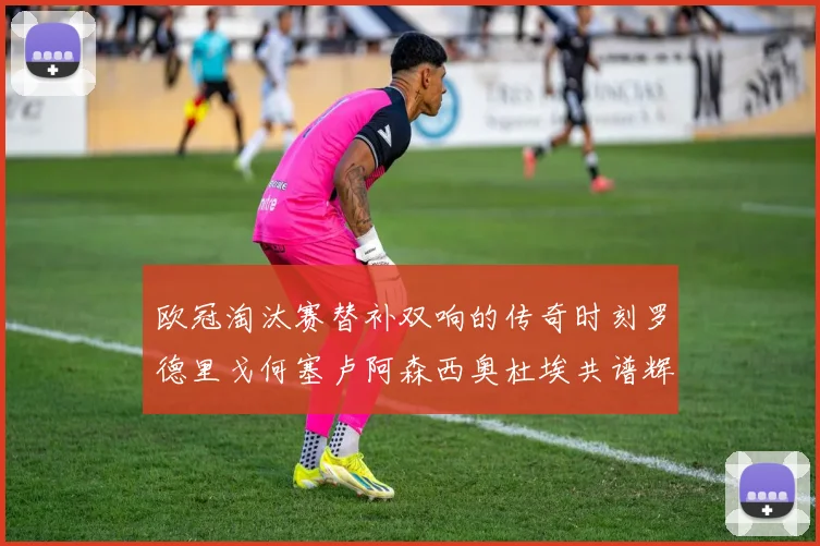欧冠淘汰赛替补双响的传奇时刻罗德里戈何塞卢阿森西奥杜埃共谱辉煌