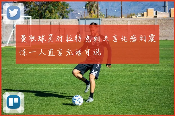 曼联球员对拉特克利夫言论感到震惊一人直言无话可说