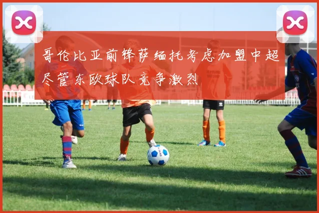 哥伦比亚前锋萨缅托考虑加盟中超尽管东欧球队竞争激烈