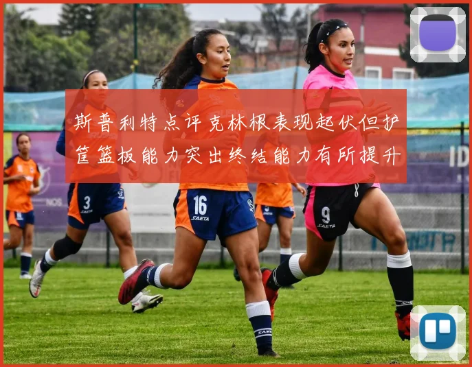 斯普利特点评克林根表现起伏但护筐篮板能力突出终结能力有所提升