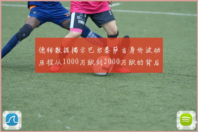 德转数据揭示巴尔泰萨吉身价波动历程从1000万欧到2000万欧的背后故事