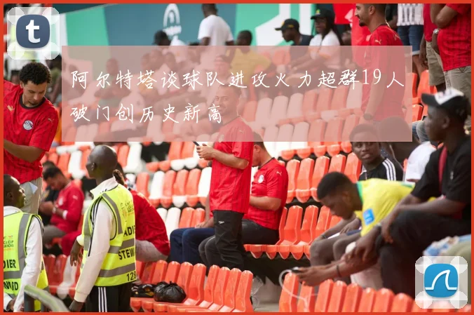 阿尔特塔谈球队进攻火力超群19人破门创历史新高