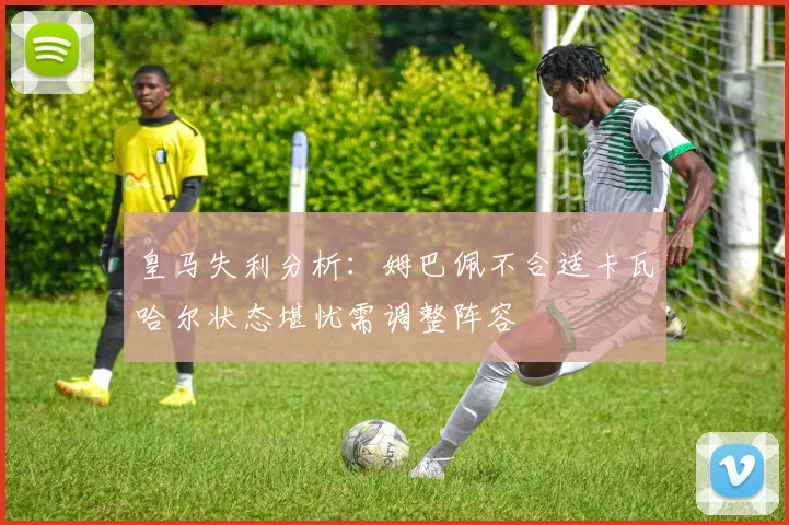 皇马失利分析：姆巴佩不合适卡瓦哈尔状态堪忧需调整阵容