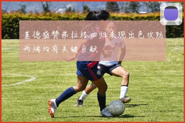 基德盛赞弗拉格回归表现出色攻防两端均有关键贡献