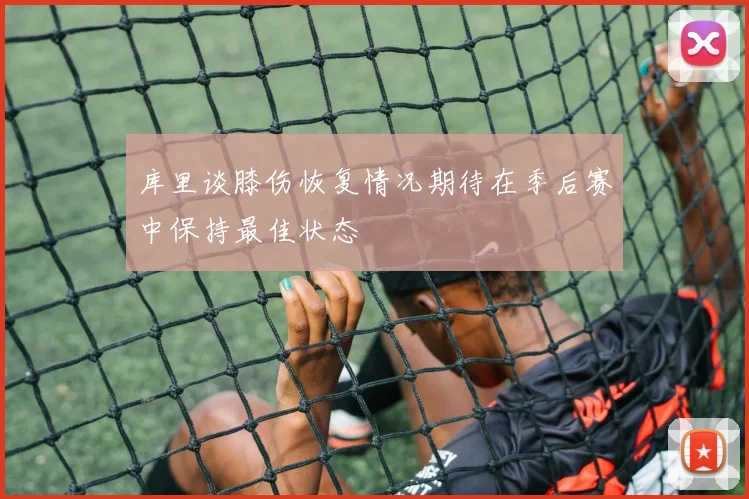 库里谈膝伤恢复情况期待在季后赛中保持最佳状态
