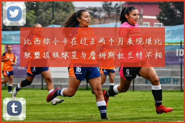 比西称小卡在过去两个月表现堪比联盟顶级球星与詹姆斯杜兰特不相上下