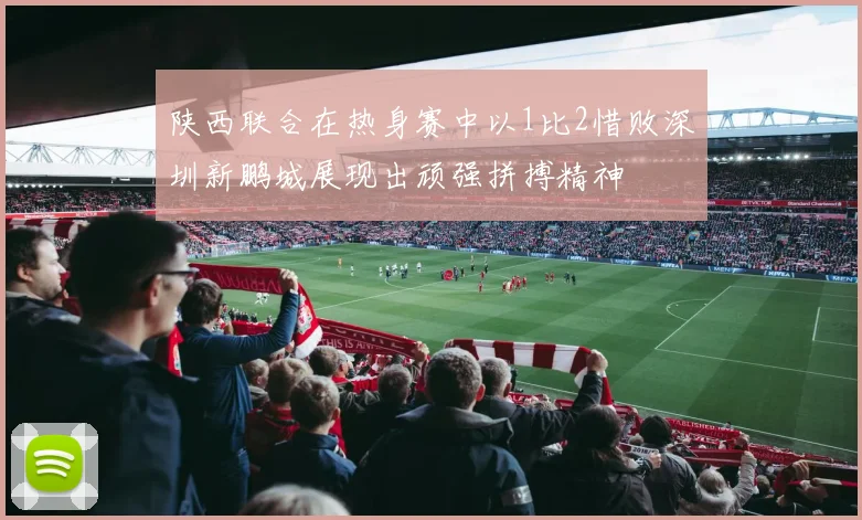 陕西联合在热身赛中以1比2惜败深圳新鹏城展现出顽强拼搏精神