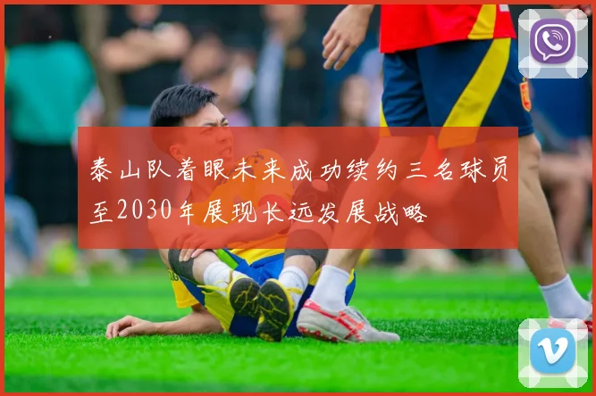 泰山队着眼未来成功续约三名球员至2030年展现长远发展战略