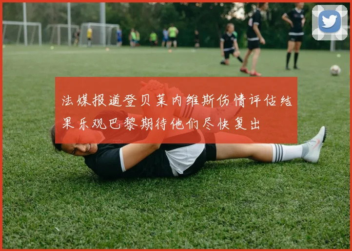法媒报道登贝莱内维斯伤情评估结果乐观巴黎期待他们尽快复出