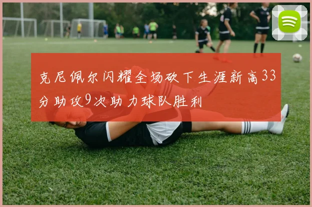 克尼佩尔闪耀全场砍下生涯新高33分助攻9次助力球队胜利