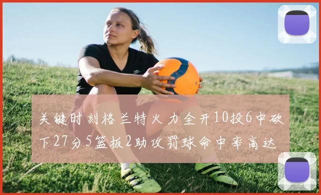 关键时刻格兰特火力全开10投6中砍下27分5篮板2助攻罚球命中率高达857