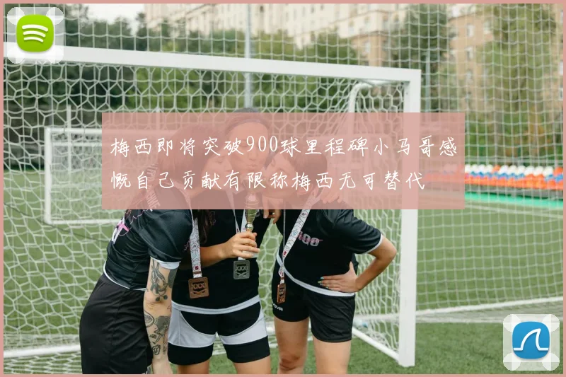 梅西即将突破900球里程碑小马哥感慨自己贡献有限称梅西无可替代