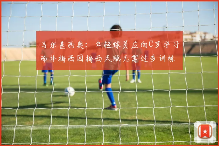 马尔基西奥：年轻球员应向C罗学习而非梅西因梅西天赋无需过多训练