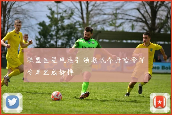 联盟巨星风范引领潮流乔丹哈登字母库里成榜样