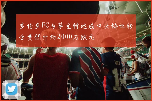 多伦多FC与萨金特达成口头协议转会费预计约2000万欧元
