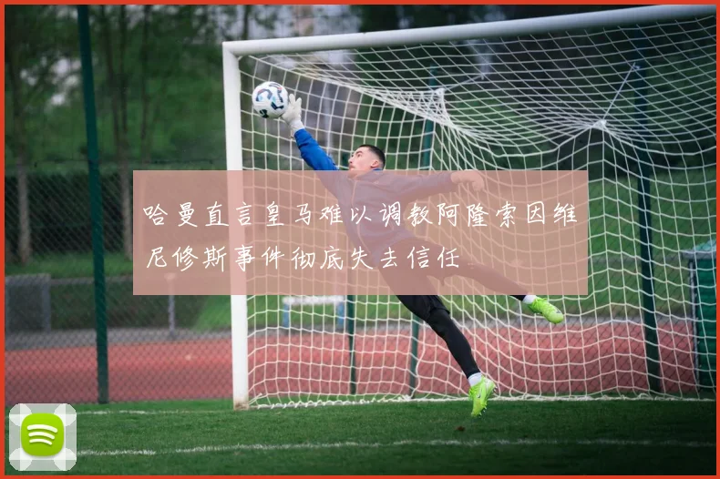 哈曼直言皇马难以调教阿隆索因维尼修斯事件彻底失去信任