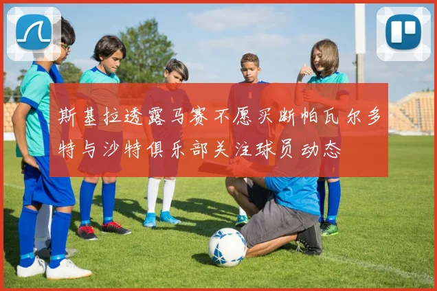斯基拉透露马赛不愿买断帕瓦尔多特与沙特俱乐部关注球员动态