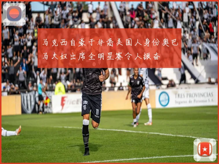 马克西自豪于非裔美国人身份奥巴马夫妇出席全明星赛令人振奋