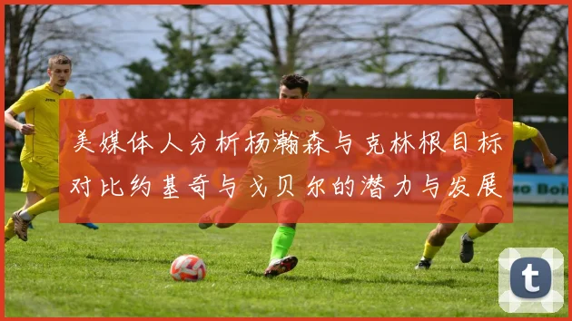 美媒体人分析杨瀚森与克林根目标对比约基奇与戈贝尔的潜力与发展方向