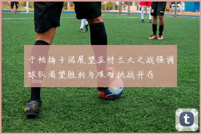 于帕梅卡诺展望亚特兰大之战强调球队渴望胜利与艰难挑战并存