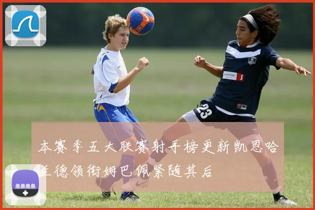 本赛季五大联赛射手榜更新凯恩哈兰德领衔姆巴佩紧随其后